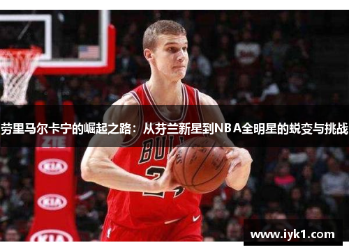 劳里马尔卡宁的崛起之路：从芬兰新星到NBA全明星的蜕变与挑战